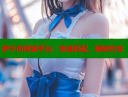 伊宁市同城平台：快速匹配，随时约会