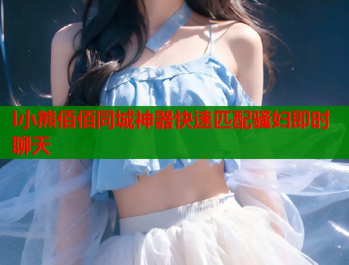 l小熊佰佰同城神器快速匹配骚妇即时聊天