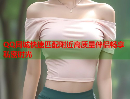 QQ同城快速匹配附近高质量伴侣畅享私密时光