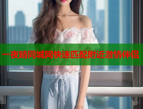 一夜晴同城网快速匹配附近激情伴侣