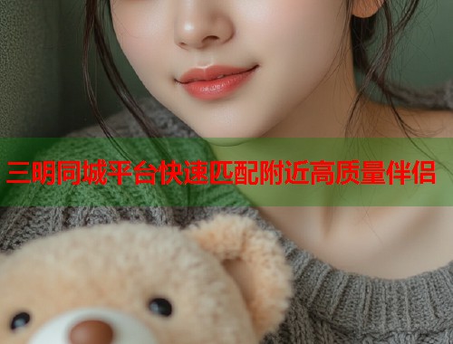 三明同城平台快速匹配附近高质量伴侣