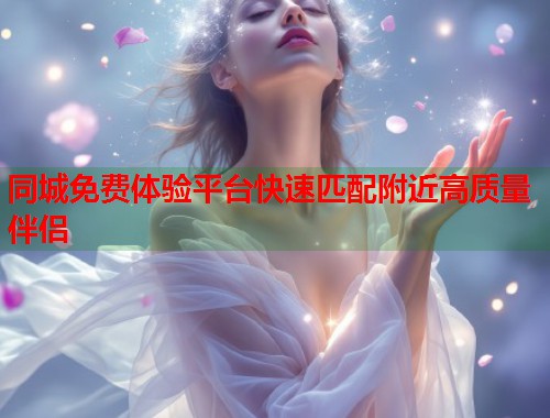 同城免费体验平台快速匹配附近高质量伴侣