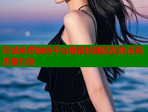 同城免费炮约平台推荐快速匹配附近高质量约会