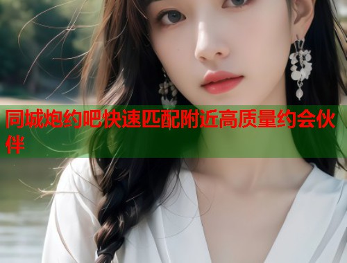 同城炮约吧快速匹配附近高质量约会伙伴