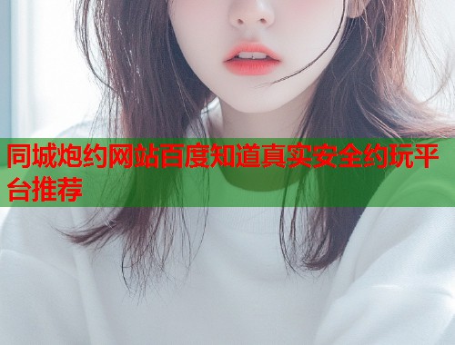 同城炮约网站百度知道真实安全约玩平台推荐  第2张