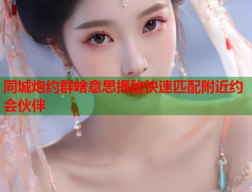 同城炮约群啥意思揭秘快速匹配附近约会伙伴