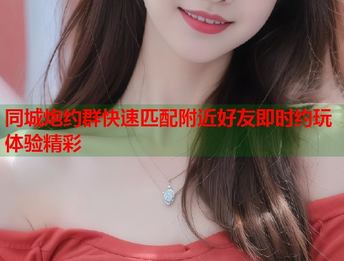 同城炮约群快速匹配附近好友即时约玩体验精彩