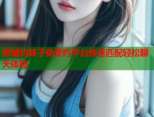 同城约妹子免费约平台快速匹配轻松聊天体验