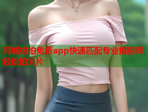 同城约拍免费app快速匹配专业摄影师轻松拍大片