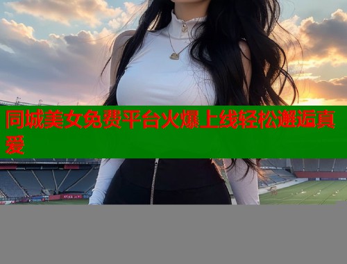 同城美女免费平台火爆上线轻松邂逅真爱