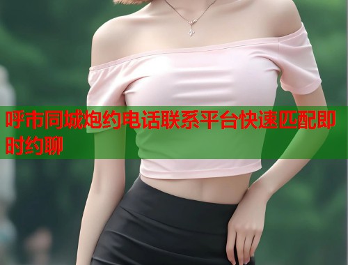 呼市同城炮约电话联系平台快速匹配即时约聊