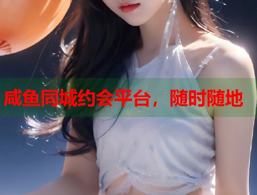 咸鱼同城约会平台，随时随地