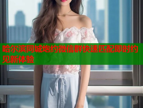 哈尔滨同城炮约微信群快速匹配即时约见新体验