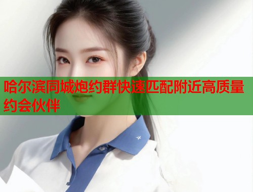 哈尔滨同城炮约群快速匹配附近高质量约会伙伴