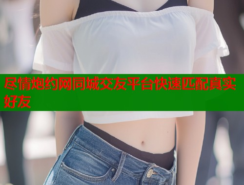 尽情炮约网同城交友平台快速匹配真实好友