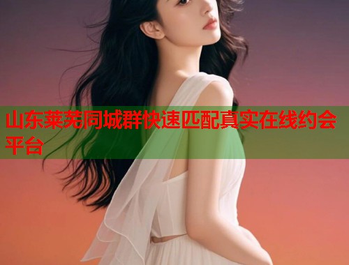 山东莱芜同城群快速匹配真实在线约会平台