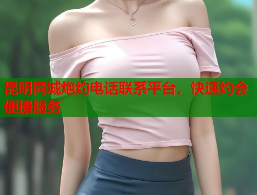 昆明同城炮约电话联系平台，快速约会便捷服务