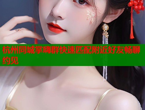 杭州同城掌嗨群快速匹配附近好友畅聊约见