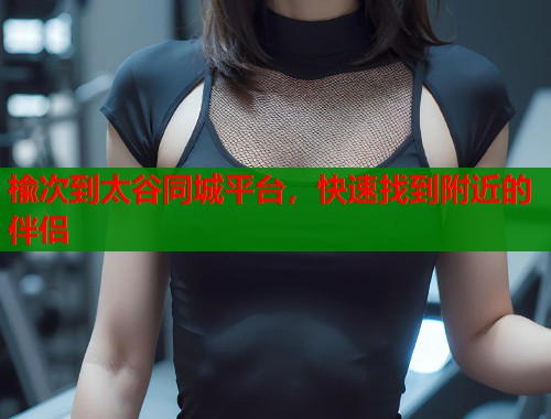 楡次到太谷同城平台，快速找到附近的伴侣