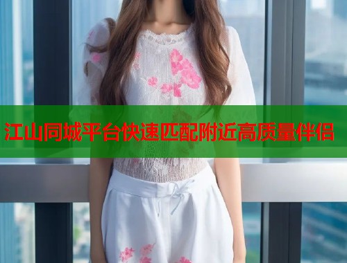 江山同城平台快速匹配附近高质量伴侣