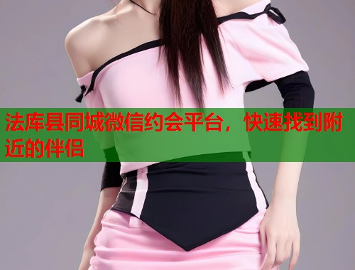 法库县同城微信约会平台，快速找到附近的伴侣