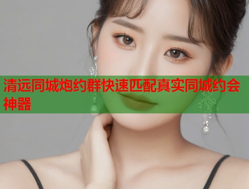 清远同城炮约群快速匹配真实同城约会神器