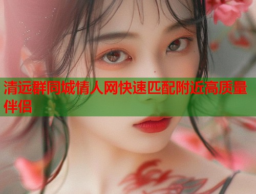 清远群同城情人网快速匹配附近高质量伴侣