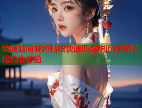 炮网站同城约贴吧快速匹配附近好友轻松约会体验