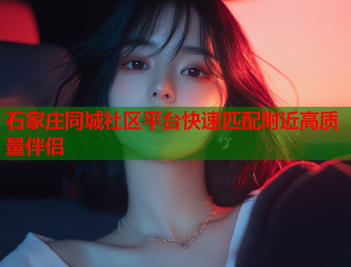 石家庄同城社区平台快速匹配附近高质量伴侣