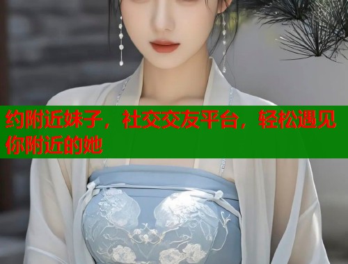 约附近妹子，社交交友平台，轻松遇见你附近的她