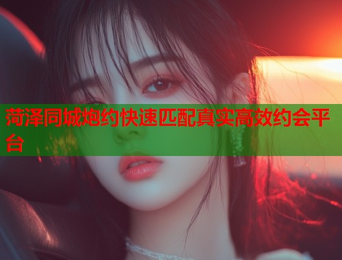 菏泽同城炮约快速匹配真实高效约会平台