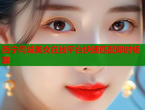 西宁同城美女在线平台快速匹配即时畅聊