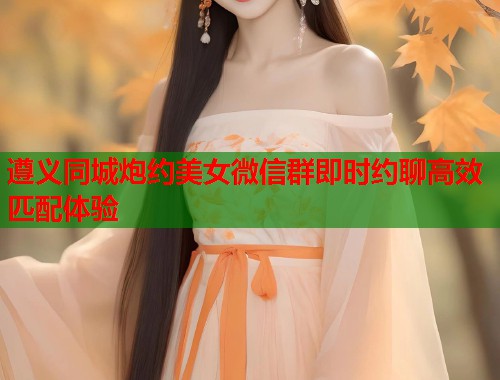 遵义同城炮约美女微信群即时约聊高效匹配体验