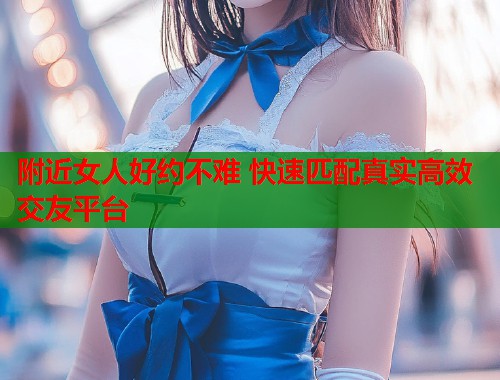 附近女人好约不难 快速匹配真实高效交友平台
