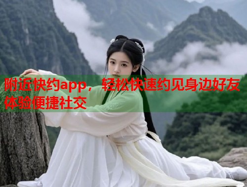 附近快约app，轻松快速约见身边好友体验便捷社交