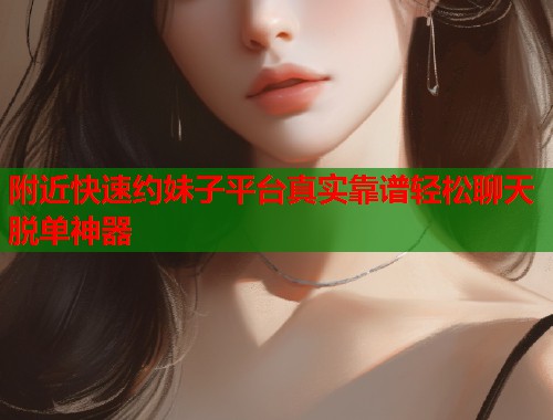 附近快速约妹子平台真实靠谱轻松聊天脱单神器