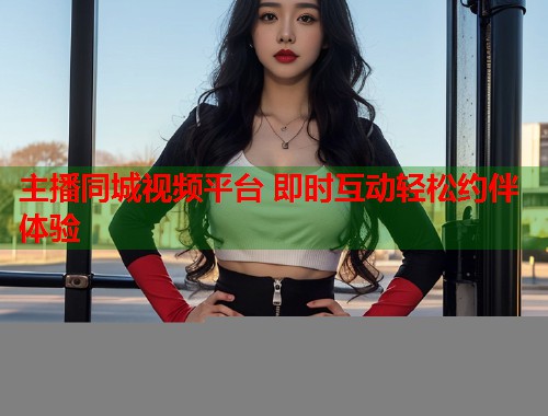 主播同城视频平台 即时互动轻松约伴体验