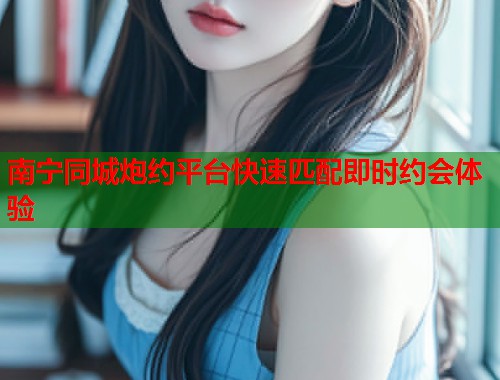 南宁同城炮约平台快速匹配即时约会体验  第2张