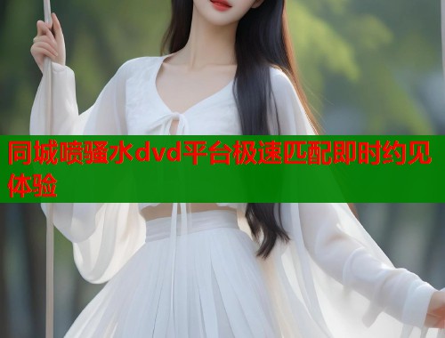 同城喷骚水dvd平台极速匹配即时约见体验  第1张