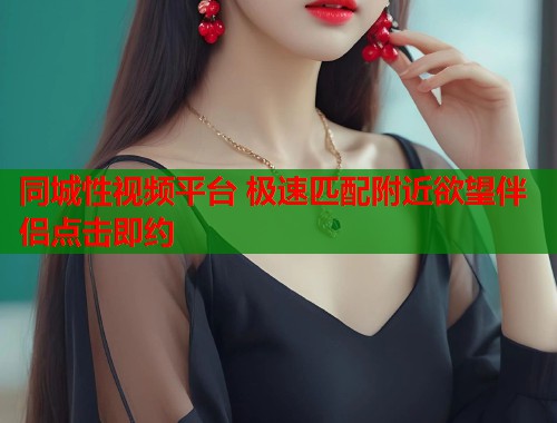 同城性视频平台 极速匹配附近欲望伴侣点击即约