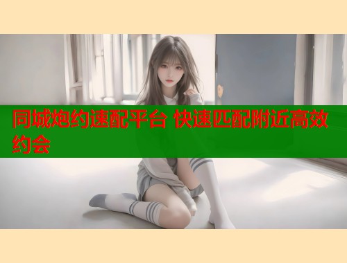 同城炮约速配平台 快速匹配附近高效约会