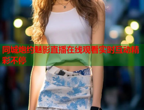 同城炮约魅影直播在线观看实时互动精彩不停