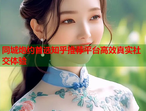 同城炮约首选知乎推荐平台高效真实社交体验