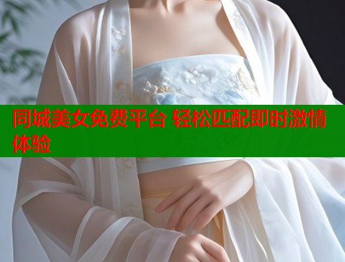 同城美女免费平台 轻松匹配即时激情体验