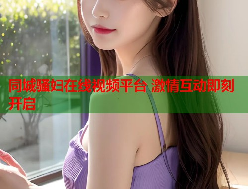 同城骚妇在线视频平台 激情互动即刻开启