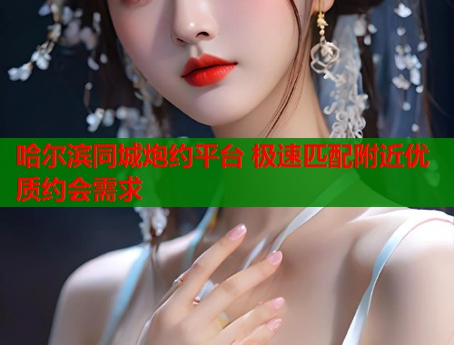 哈尔滨同城炮约平台 极速匹配附近优质约会需求