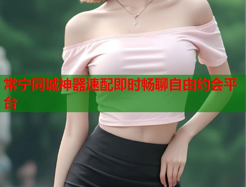 常宁同城神器速配即时畅聊自由约会平台