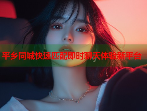 平乡同城快速匹配即时聊天体验新平台