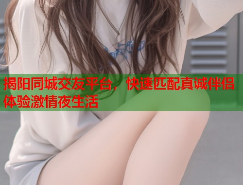 揭阳同城交友平台，快速匹配真诚伴侣体验激情夜生活
