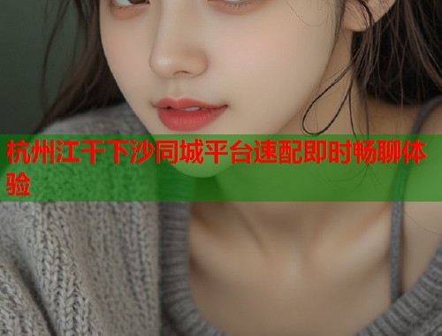杭州江干下沙同城平台速配即时畅聊体验